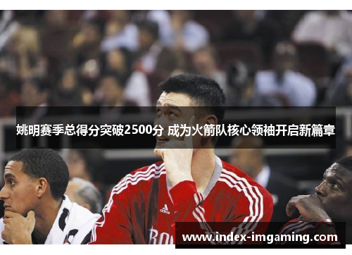 姚明赛季总得分突破2500分 成为火箭队核心领袖开启新篇章