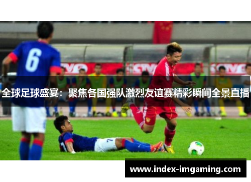 全球足球盛宴：聚焦各国强队激烈友谊赛精彩瞬间全景直播