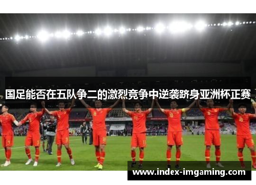 国足能否在五队争二的激烈竞争中逆袭跻身亚洲杯正赛