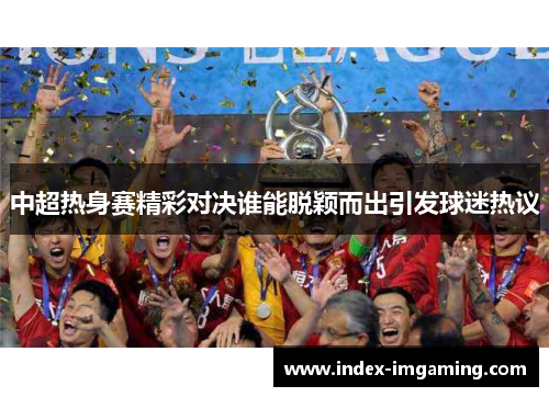 中超热身赛精彩对决谁能脱颖而出引发球迷热议